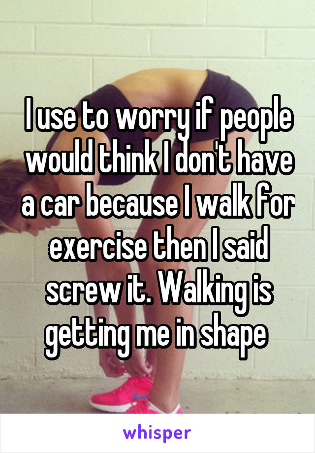 I use to worry if people would think I don't have a car because I walk for exercise then I said screw it. Walking is getting me in shape 