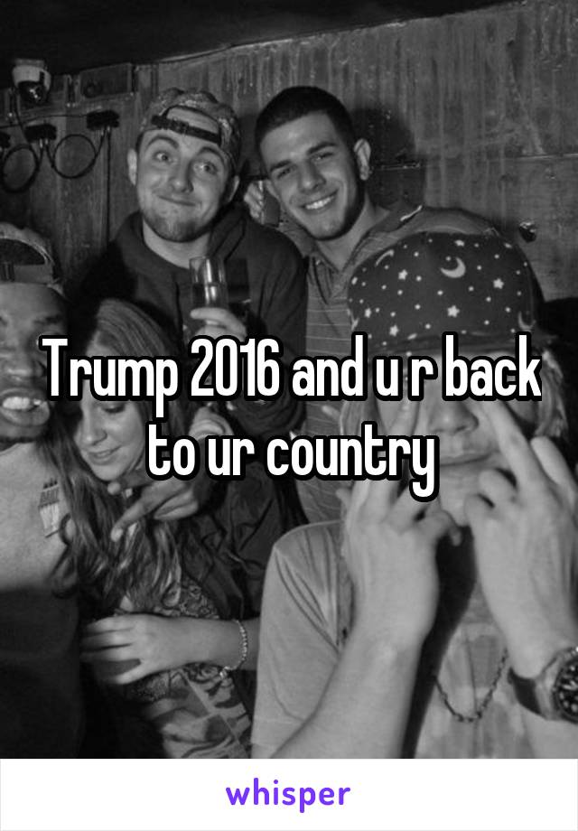 Trump 2016 and u r back to ur country