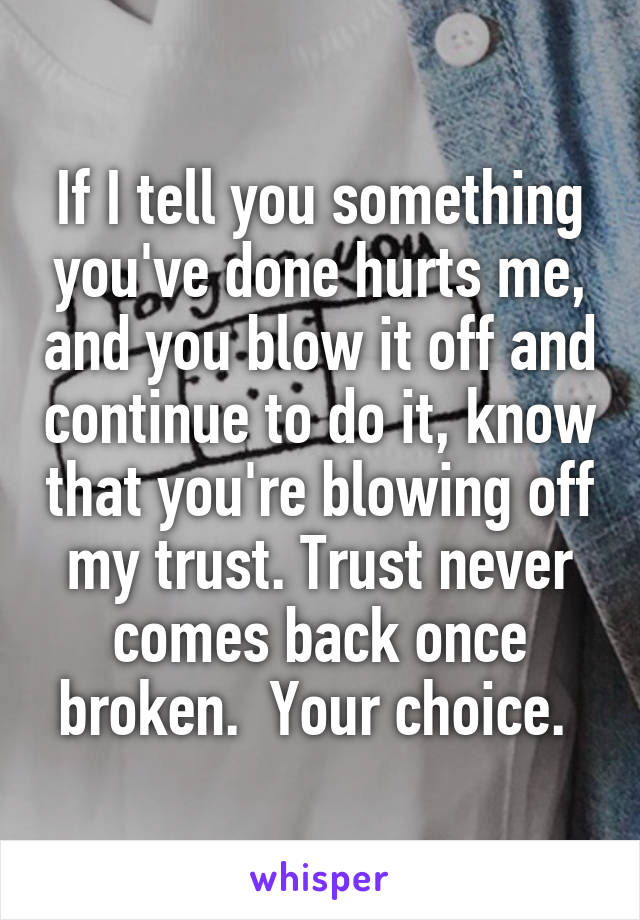 If I tell you something you've done hurts me, and you blow it off and continue to do it, know that you're blowing off my trust. Trust never comes back once broken.  Your choice. 