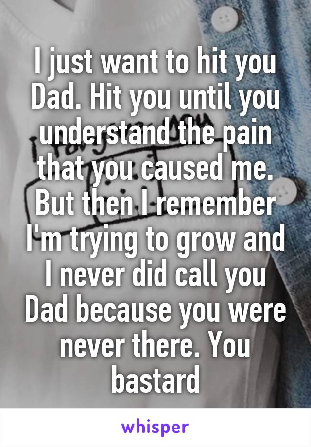 I just want to hit you Dad. Hit you until you understand the pain that you caused me. But then I remember I'm trying to grow and I never did call you Dad because you were never there. You bastard