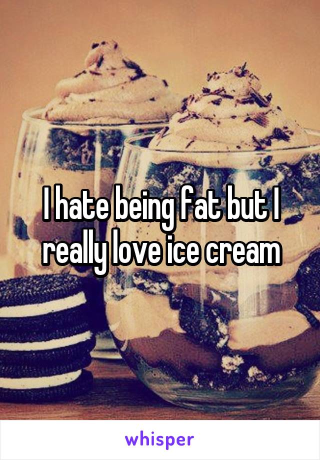 I hate being fat but I really love ice cream