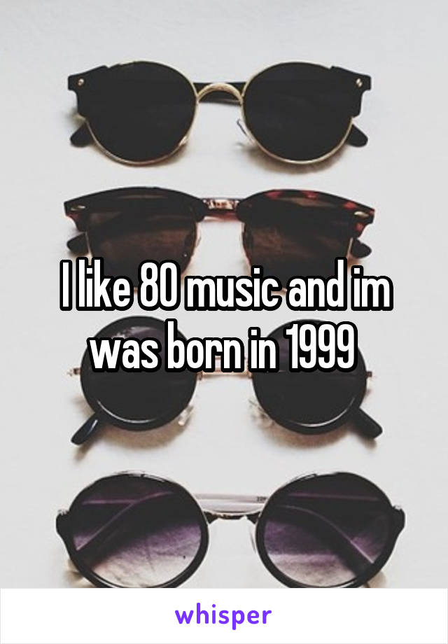 I like 80 music and im was born in 1999 