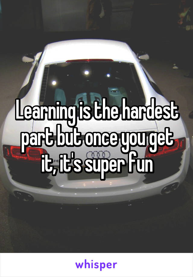 Learning is the hardest part but once you get it, it's super fun