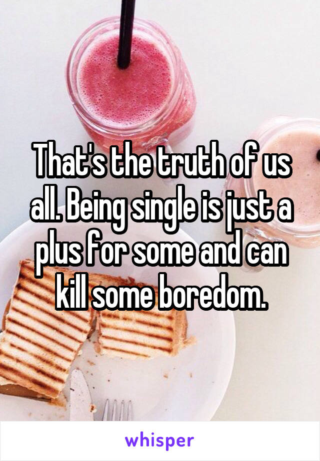 That's the truth of us all. Being single is just a plus for some and can kill some boredom.