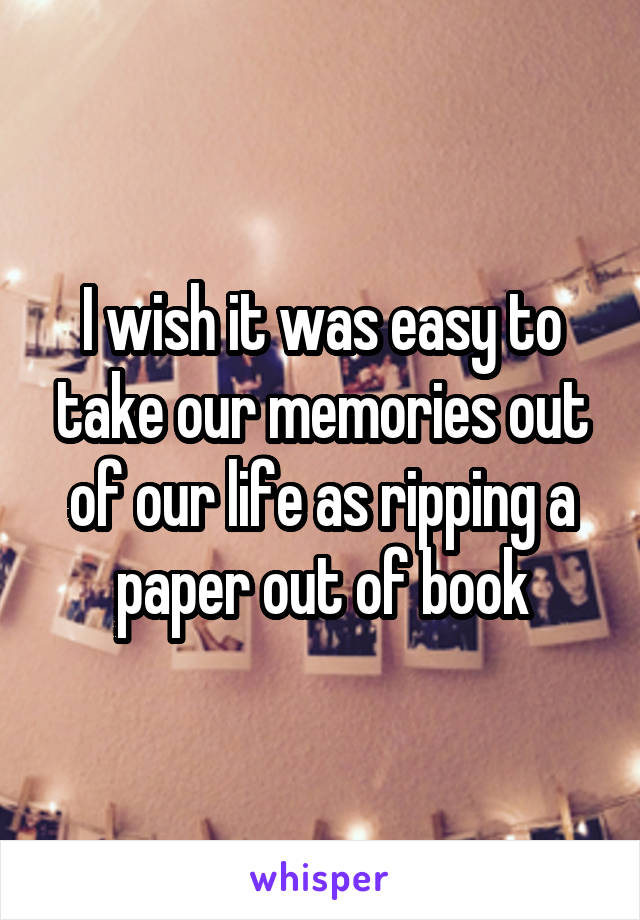 I wish it was easy to take our memories out of our life as ripping a paper out of book