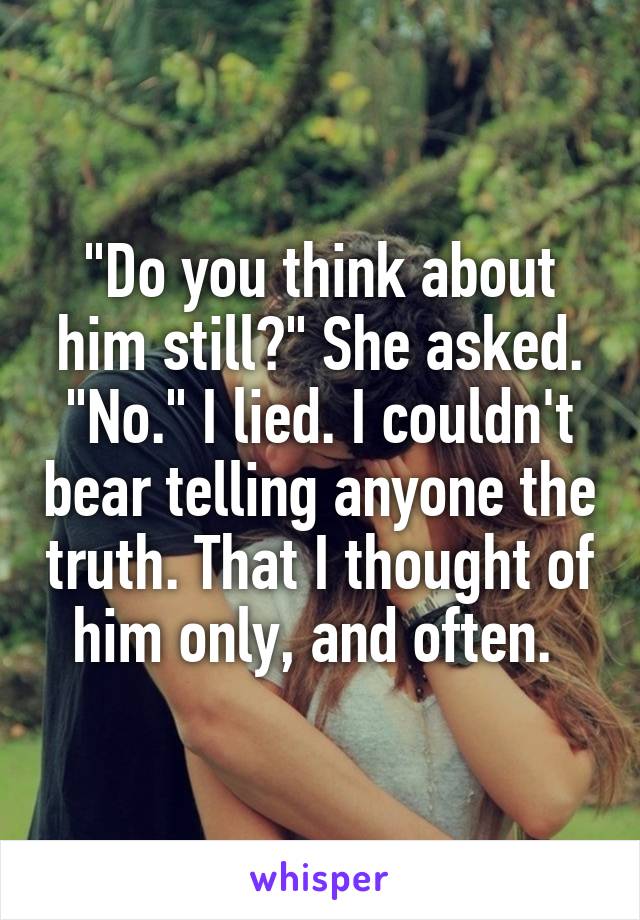 "Do you think about him still?" She asked.
"No." I lied. I couldn't bear telling anyone the truth. That I thought of him only, and often. 