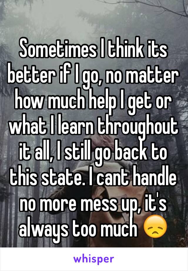 Sometimes I think its better if I go, no matter how much help I get or what I learn throughout it all, I still go back to this state. I cant handle  no more mess up, it's always too much 😞