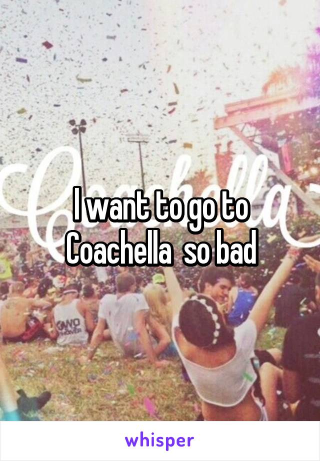 I want to go to Coachella  so bad