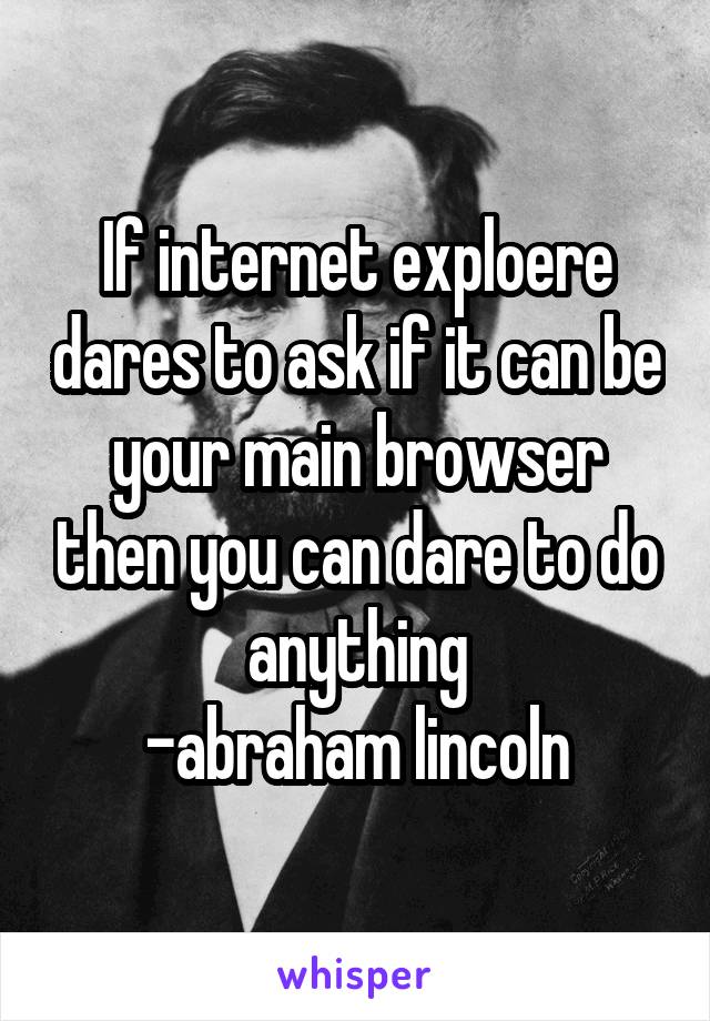 If internet exploere dares to ask if it can be your main browser then you can dare to do anything
-abraham lincoln