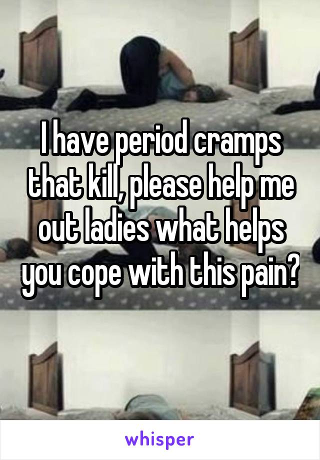 I have period cramps that kill, please help me out ladies what helps you cope with this pain? 