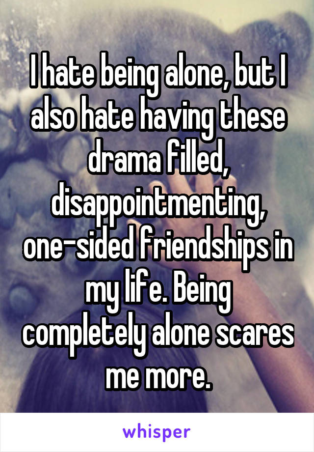 I hate being alone, but I also hate having these drama filled, disappointmenting, one-sided friendships in my life. Being completely alone scares me more.