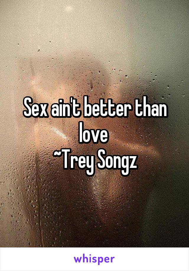 Sex ain't better than love 
~Trey Songz