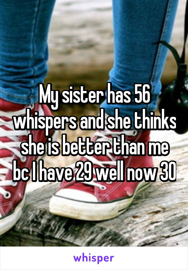 My sister has 56 whispers and she thinks she is better than me bc I have 29 well now 30