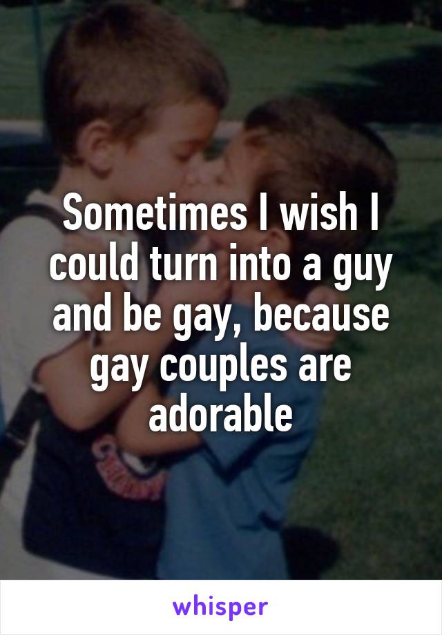 Sometimes I wish I could turn into a guy and be gay, because gay couples are adorable