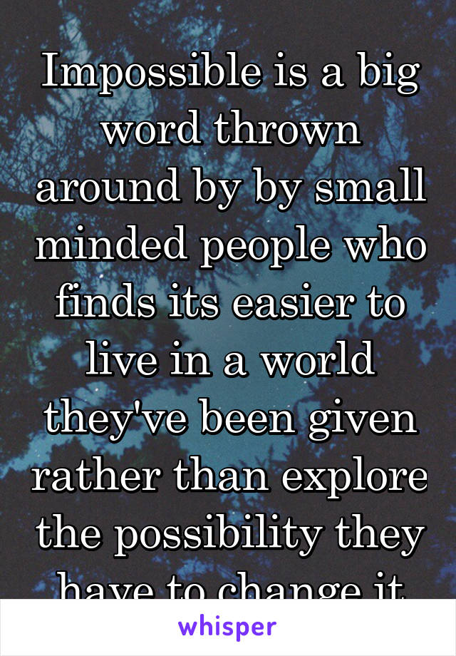 Impossible is a big word thrown around by by small minded people who finds its easier to live in a world they've been given rather than explore the possibility they have to change it