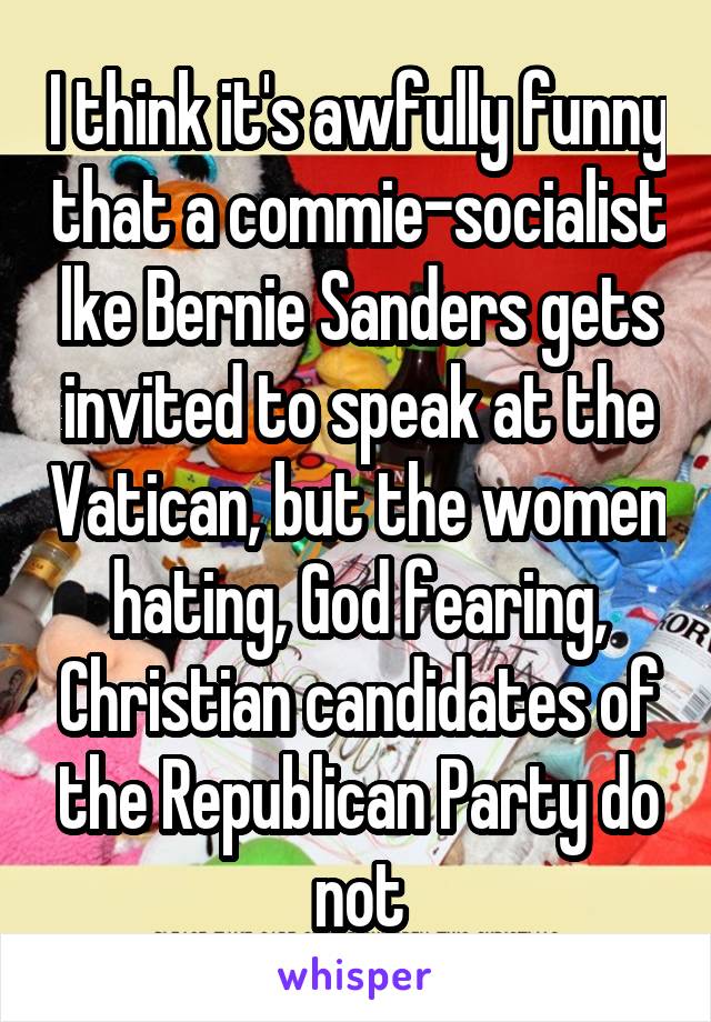 I think it's awfully funny that a commie-socialist lke Bernie Sanders gets invited to speak at the Vatican, but the women hating, God fearing, Christian candidates of the Republican Party do not