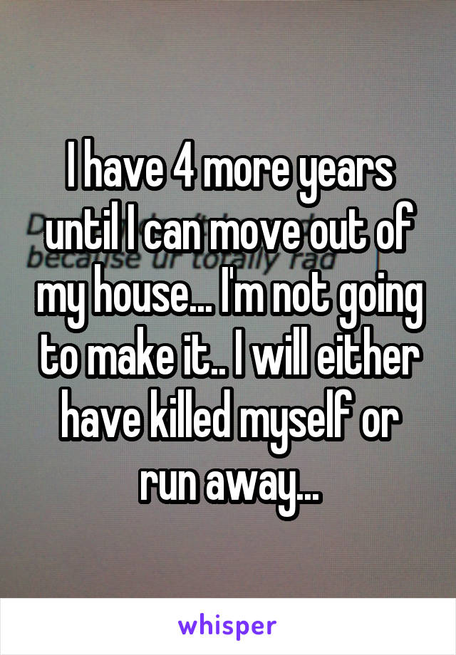 I have 4 more years until I can move out of my house... I'm not going to make it.. I will either have killed myself or run away...