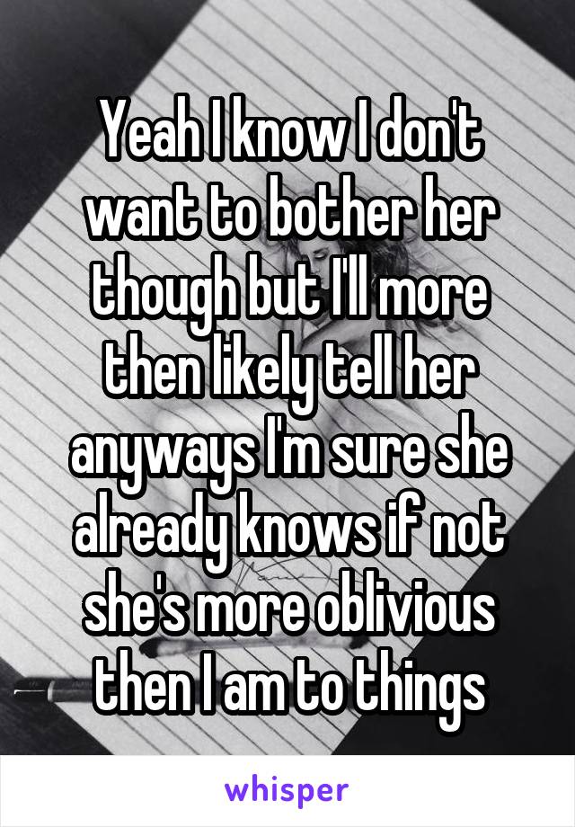 Yeah I know I don't want to bother her though but I'll more then likely tell her anyways I'm sure she already knows if not she's more oblivious then I am to things