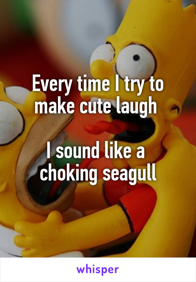 Every time I try to make cute laugh 

I sound like a 
choking seagull
