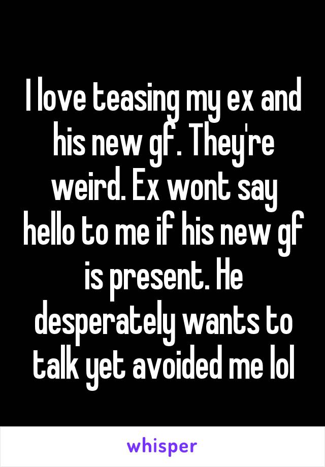 I love teasing my ex and his new gf. They're weird. Ex wont say hello to me if his new gf is present. He desperately wants to talk yet avoided me lol