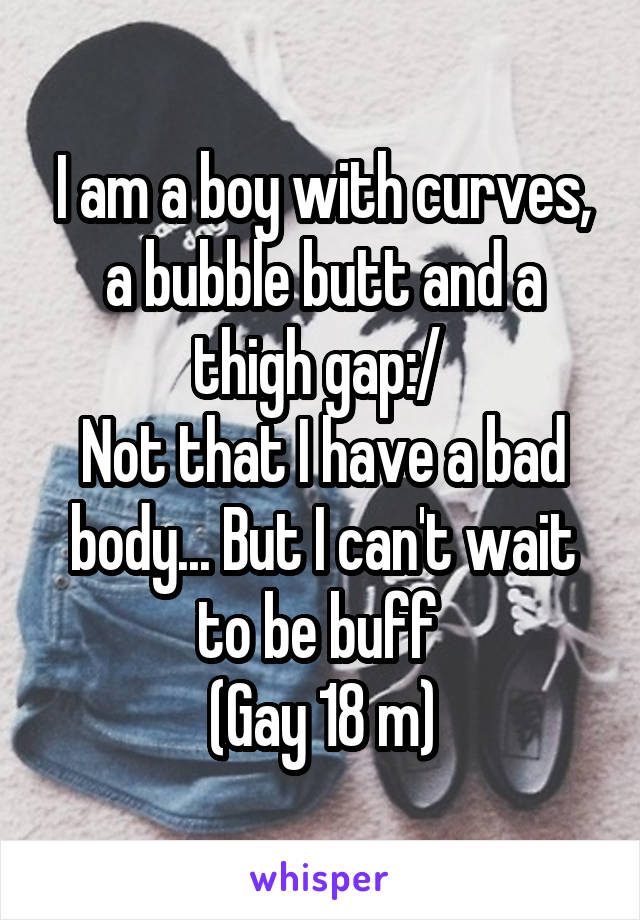 I am a boy with curves, a bubble butt and a thigh gap:/ 
Not that I have a bad body... But I can't wait to be buff 
(Gay 18 m)