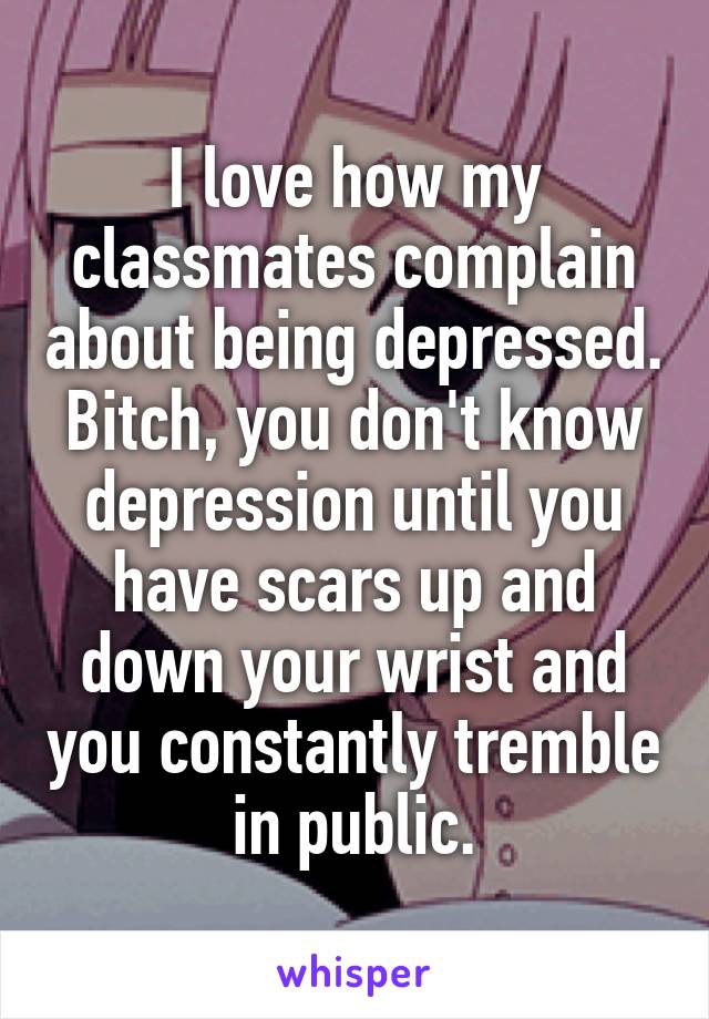 I love how my classmates complain about being depressed.
Bitch, you don't know depression until you have scars up and down your wrist and you constantly tremble in public.