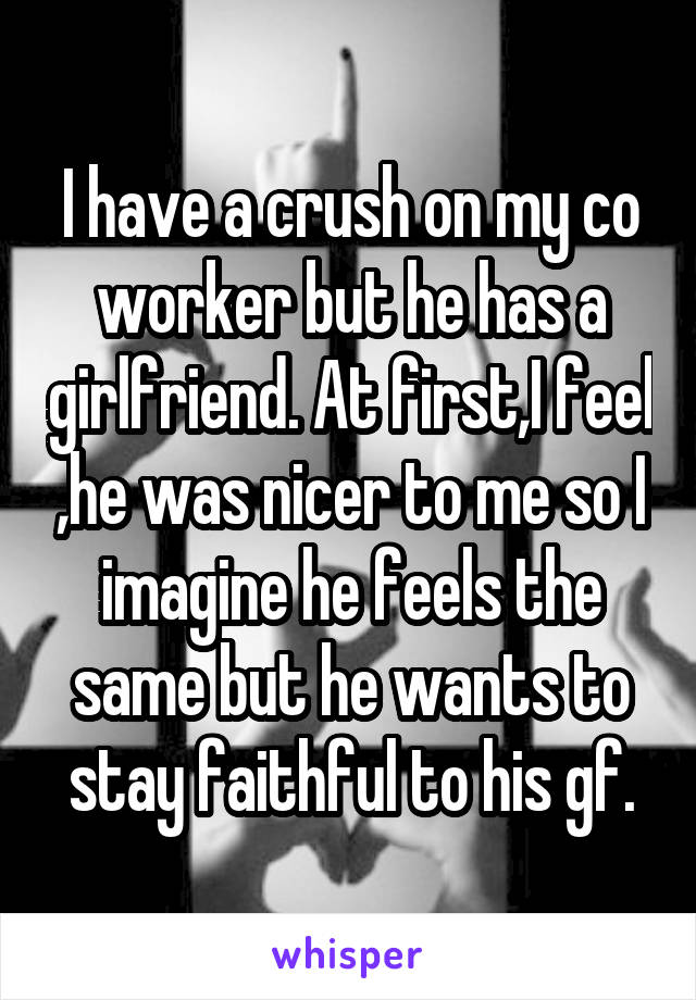 I have a crush on my co worker but he has a girlfriend. At first,I feel ,he was nicer to me so I imagine he feels the same but he wants to stay faithful to his gf.