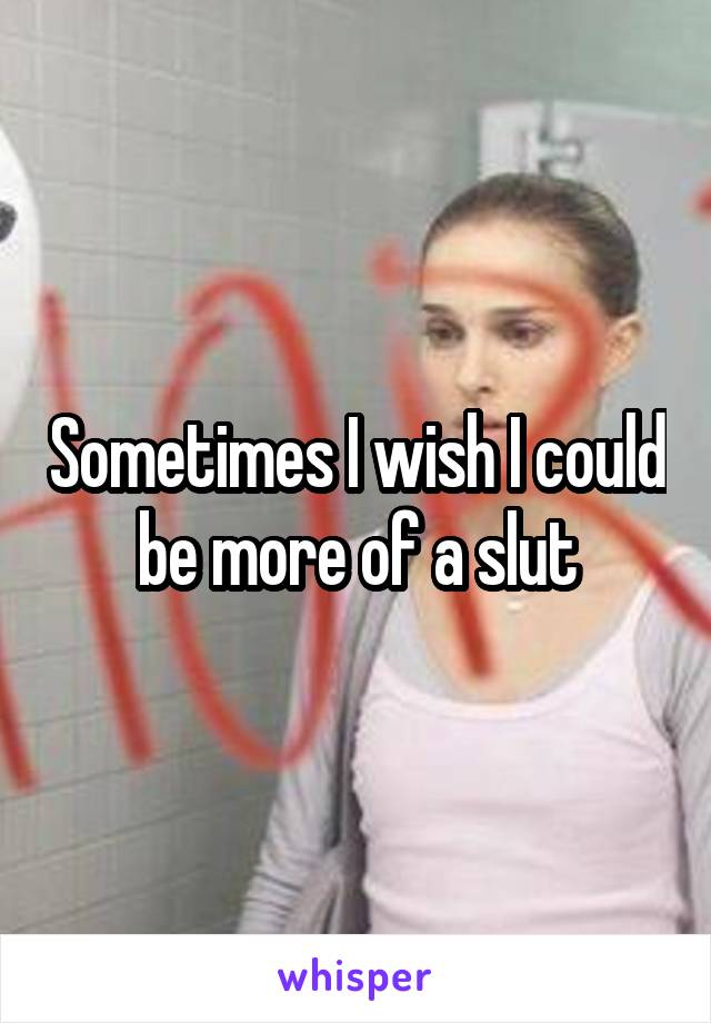 Sometimes I wish I could be more of a slut