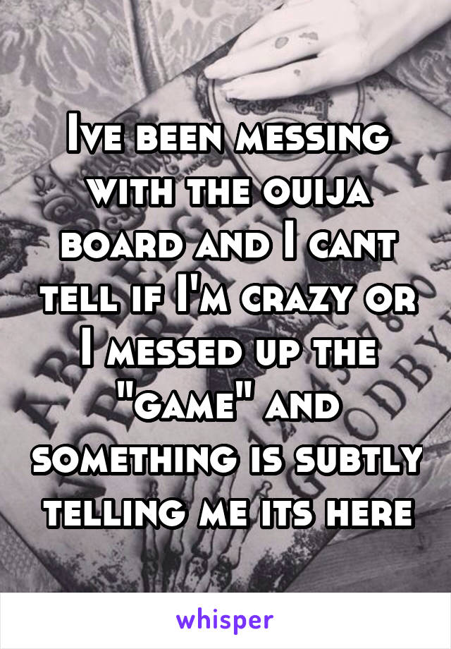 Ive been messing with the ouija board and I cant tell if I'm crazy or I messed up the "game" and something is subtly telling me its here