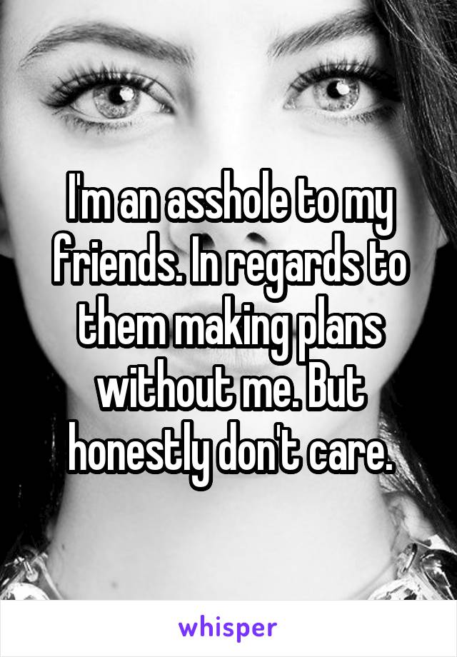 I'm an asshole to my friends. In regards to them making plans without me. But honestly don't care.