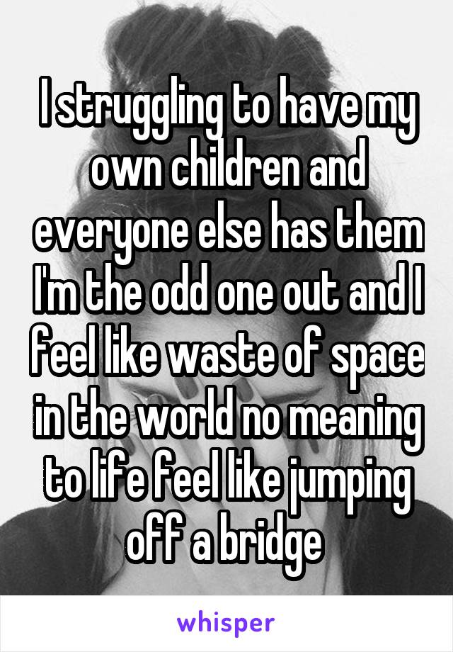 I struggling to have my own children and everyone else has them I'm the odd one out and I feel like waste of space in the world no meaning to life feel like jumping off a bridge 