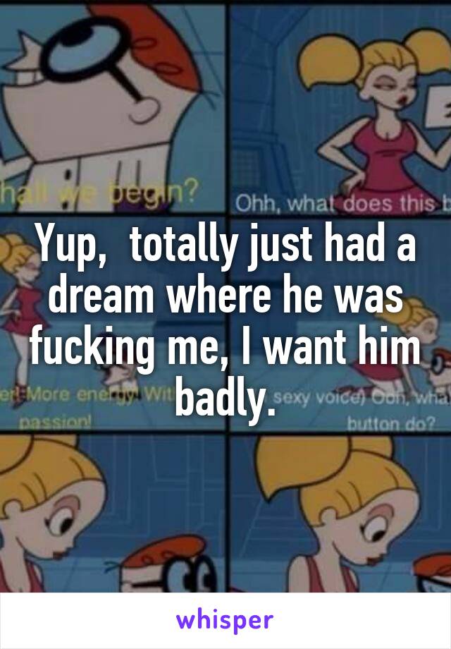 Yup,  totally just had a dream where he was fucking me, I want him badly.