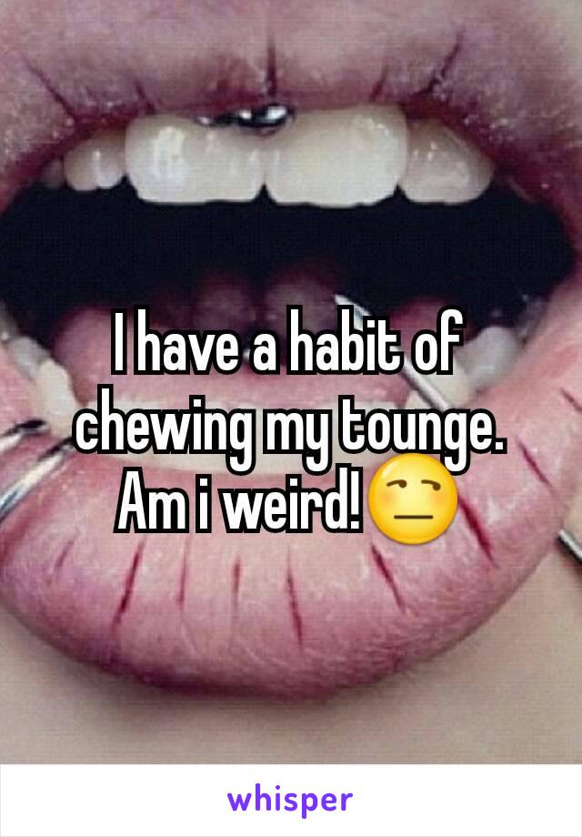 I have a habit of chewing my tounge. Am i weird!😒