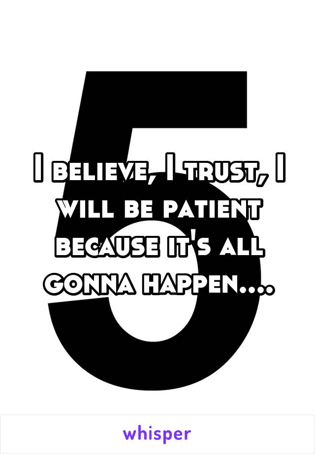 I believe, I trust, I will be patient because it's all gonna happen....