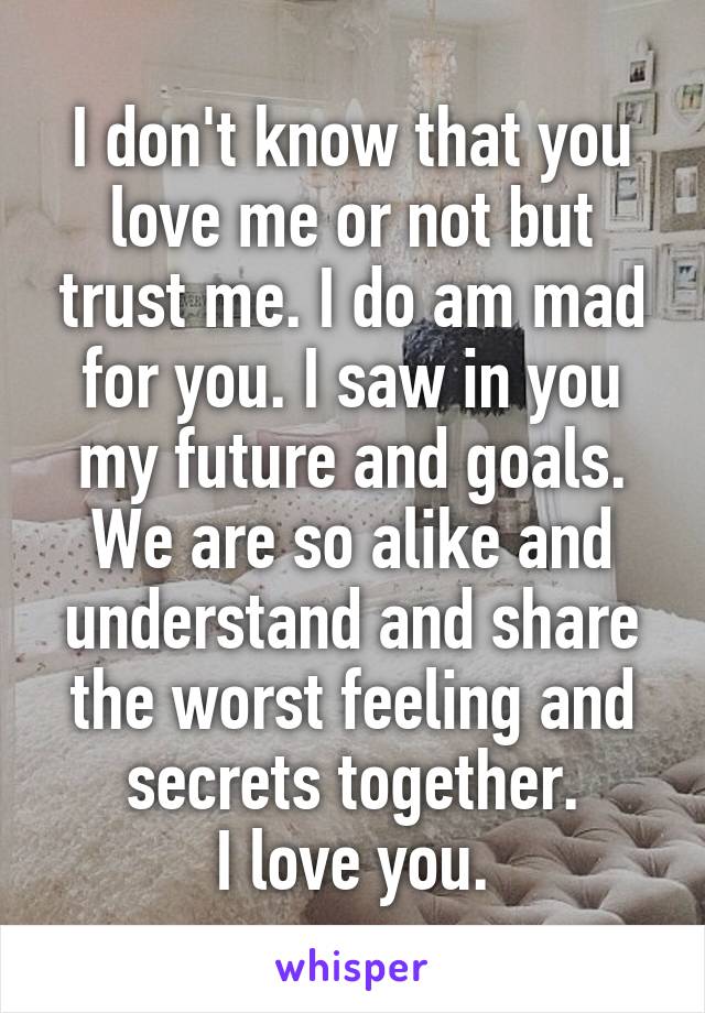 I don't know that you love me or not but trust me. I do am mad for you. I saw in you my future and goals. We are so alike and understand and share the worst feeling and secrets together.
I love you.