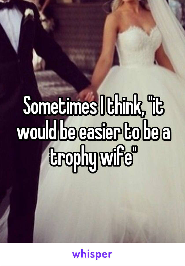 Sometimes I think, "it would be easier to be a trophy wife"