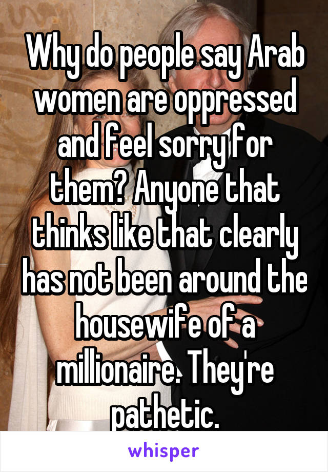 Why do people say Arab women are oppressed and feel sorry for them? Anyone that thinks like that clearly has not been around the housewife of a millionaire. They're pathetic.