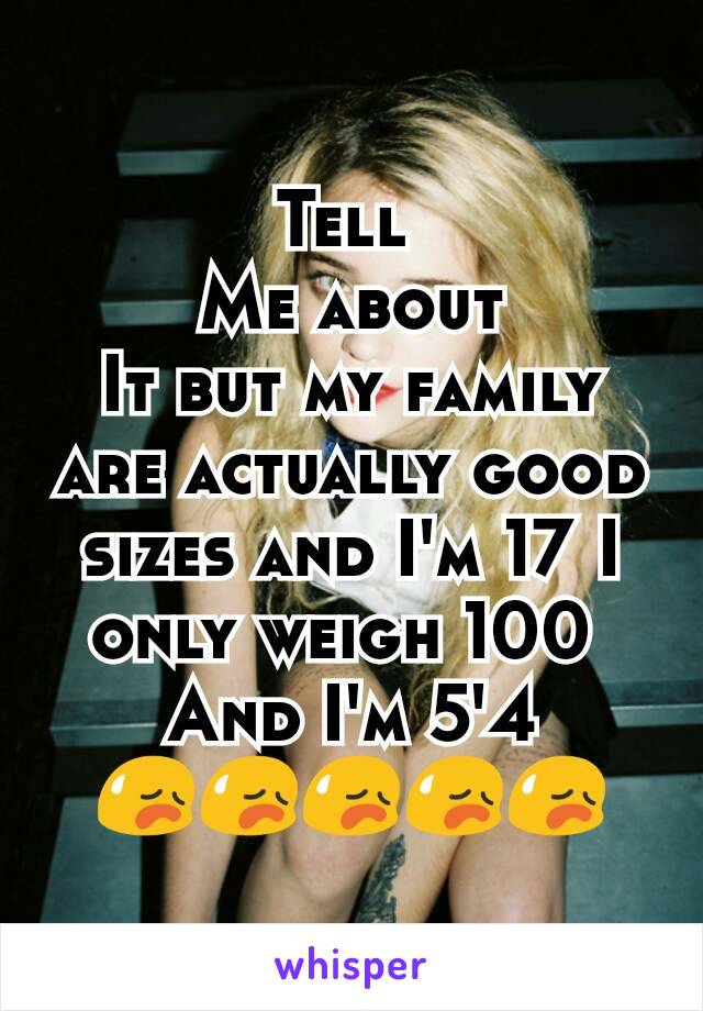 Tell 
Me about
It but my family are actually good sizes and I'm 17 I only weigh 100 
And I'm 5'4 😥😥😥😥😥