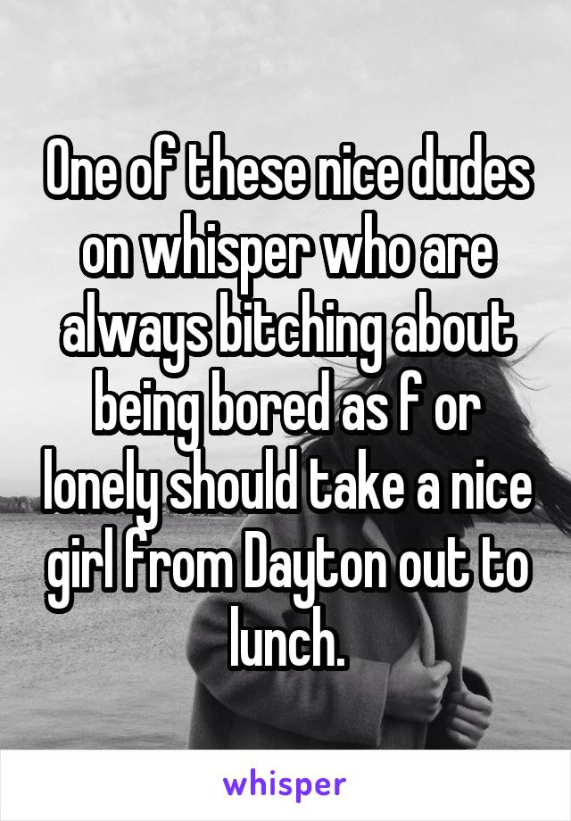 One of these nice dudes on whisper who are always bitching about being bored as f or lonely should take a nice girl from Dayton out to lunch.