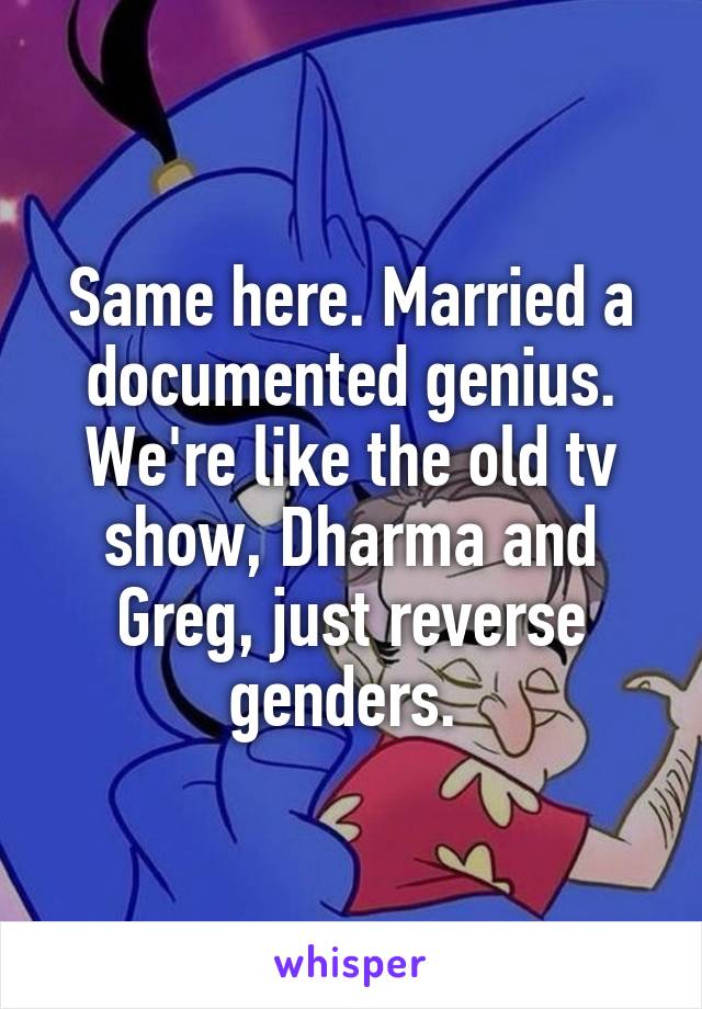 Same here. Married a documented genius. We're like the old tv show, Dharma and Greg, just reverse genders. 