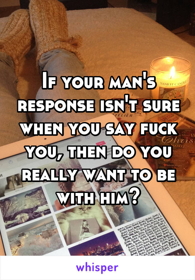 If your man's response isn't sure when you say fuck you, then do you really want to be with him?