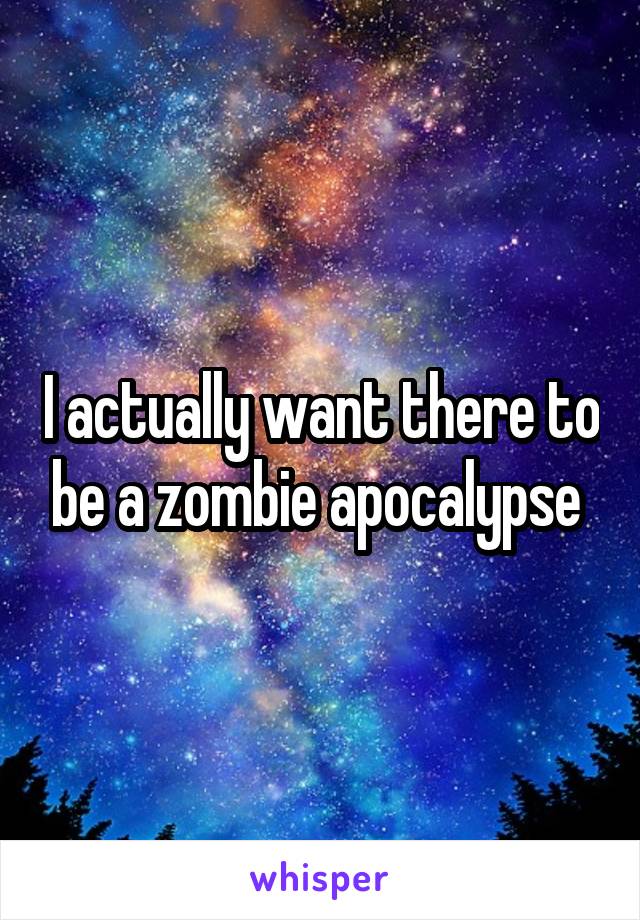 I actually want there to be a zombie apocalypse 