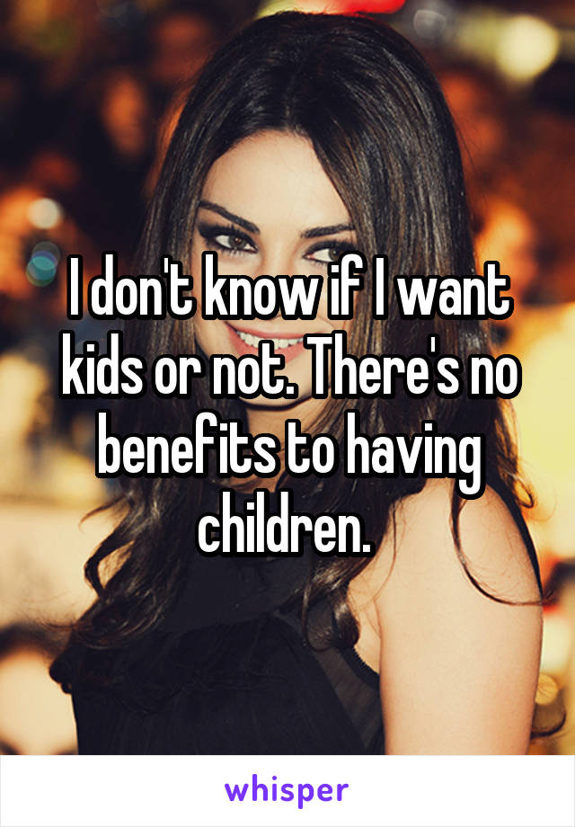 I don't know if I want kids or not. There's no benefits to having children. 