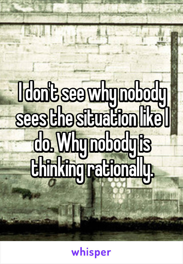 I don't see why nobody sees the situation like I do. Why nobody is thinking rationally.