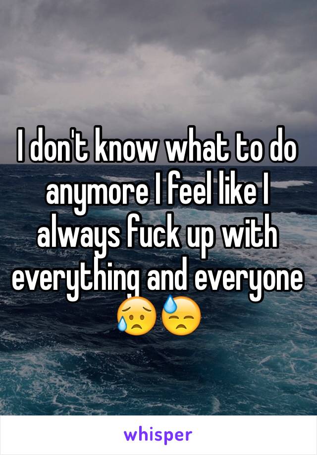 I don't know what to do anymore I feel like I always fuck up with everything and everyone 😥😓