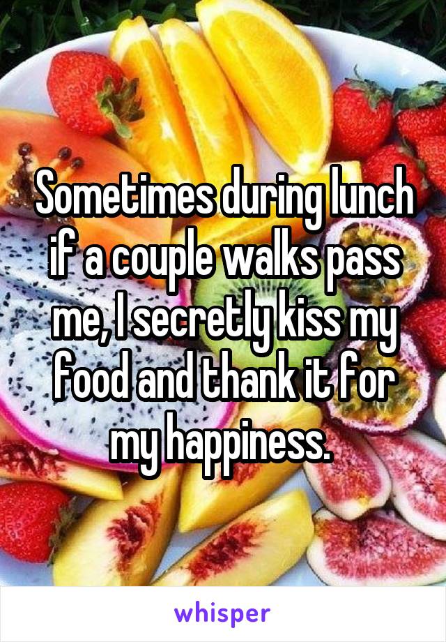 Sometimes during lunch if a couple walks pass me, I secretly kiss my food and thank it for my happiness. 