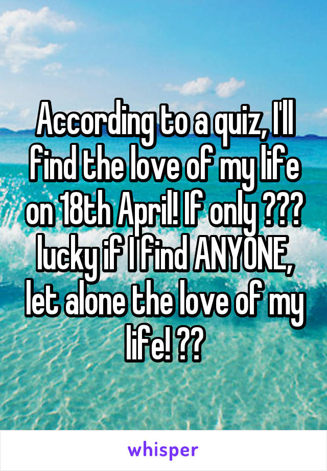 According to a quiz, I'll find the love of my life on 18th April! If only 😂😂😂 lucky if I find ANYONE, let alone the love of my life! 😂😂