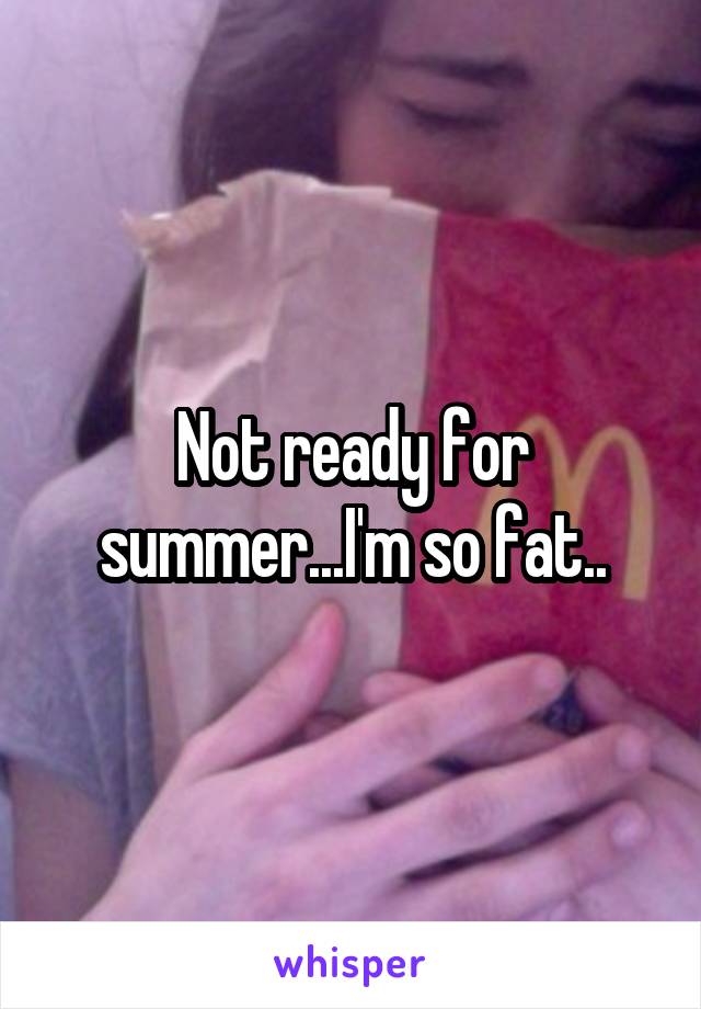 Not ready for summer...I'm so fat..