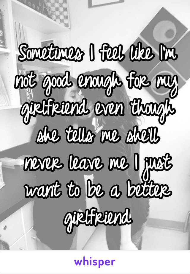 Sometimes I feel like I'm not good enough for my girlfriend even though she tells me she'll never leave me I just want to be a better girlfriend