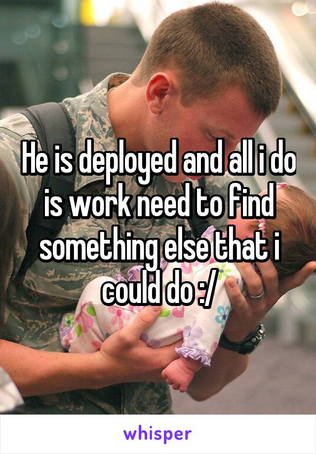 He is deployed and all i do is work need to find something else that i could do :/